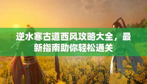 逆水寒古道西风攻略大全，最新指南助你轻松通关